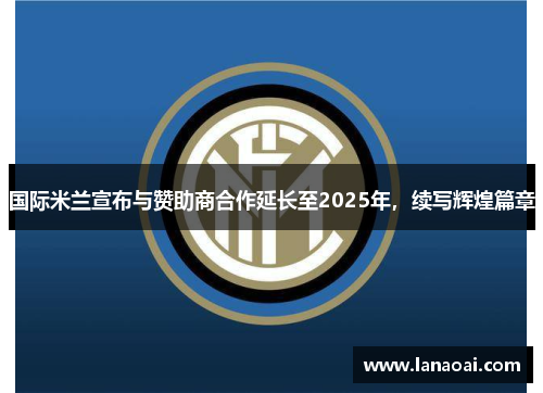 国际米兰宣布与赞助商合作延长至2025年，续写辉煌篇章