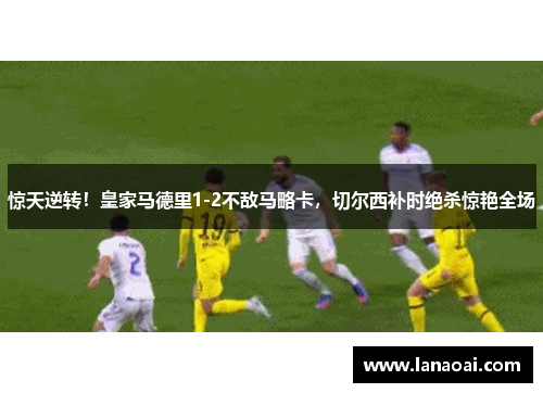 惊天逆转！皇家马德里1-2不敌马略卡，切尔西补时绝杀惊艳全场