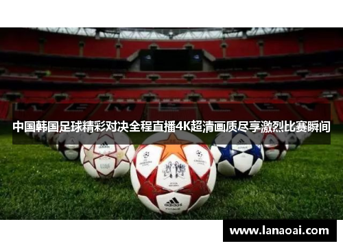 中国韩国足球精彩对决全程直播4K超清画质尽享激烈比赛瞬间