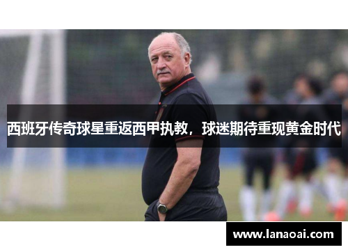 西班牙传奇球星重返西甲执教，球迷期待重现黄金时代