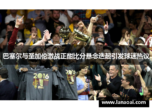 巴塞尔与圣加伦激战正酣比分悬念迭起引发球迷热议