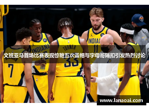 文班亚马首场比赛表现惊艳五次盖帽与字母哥隔扣引发热烈讨论